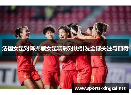 法国女足对阵挪威女足精彩对决引发全球关注与期待